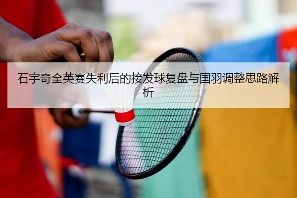 石宇奇全英赛失利后的接发球复盘与国羽调整思路解析