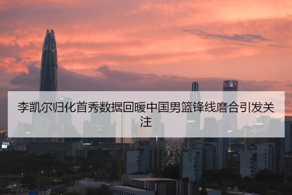 李凯尔归化首秀数据回暖中国男篮锋线磨合引发关注